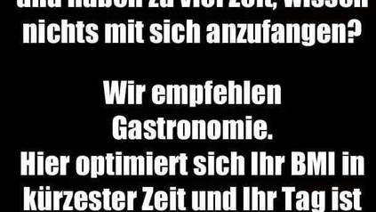 Sie leiden an Übergewicht und haben zu viel Zeit, wissen nichts mit sich anzufangen? Wir empfehlen Gastronomie. Hier optimiert sich Ihr BMI in kürzester Zeit und Ihr Tag ist ausgefüllt!
