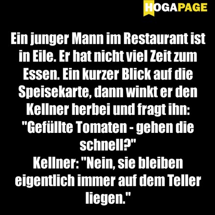 Ein junger Mann im Restaurant ist in Eile. Er hat nicht viel Zeit zum Essen. Ein kurzer Blick auf die Speisekarte, dann winkt er den Kellner herbei und fragt ihn: „Gefüllte Tomaten – gehen die schnell?“ Kellner: „Nein, sie bleiben eigentlich immer auf dem Teller liegen.“