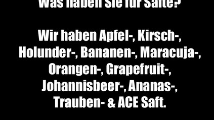 Was haben Sie für Säfte? Wir haben Apfel-, Kirsch-, Holunder-, Bananen-, Maracuja-, Orangen-, Grapefruit-, Johannisbeer-, Ananas-, Trauben- und ACE Saft. Hmmm... Dann nehme ich ne Cola.